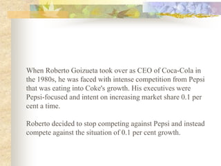 When Roberto Goizueta took over as CEO of Coca-Cola in
the 1980s, he was faced with intense competition from Pepsi
that was eating into Coke's growth. His executives were
Pepsi-focused and intent on increasing market share 0.1 per
cent a time.

Roberto decided to stop competing against Pepsi and instead
compete against the situation of 0.1 per cent growth.
 