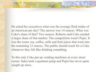 He asked his executives what was the average fluid intake of
an American per day? The answer was 14 ounces. What was
Coke's share of that? Two ounces. Roberto said Coke needed
a larger share of that market. The competition wasn't Pepsi. It
was the water, tea, coffee, milk and fruit juices that went into
the remaining 12 ounces. The public should reach for a Coke
whenever they felt like drinking something.

To this end, Coke put up vending machines at every street
corner. Sales took a quantum jump and Pepsi has never quite
caught up since.
 