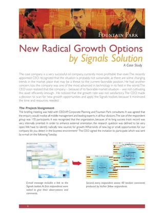 New Radical Growth Options
                                                   by Signals Solution                          A Case Study

The case company is a very successful oil company, currently more profitable than ever. The recently
appointed CEO recognized that the situation is probably not sustainable, as there are some changing
trends in the market place that may be a threat to the current favorable position. He had another
concern, too; the company was one of the most advanced in technology in its field in the world. The
CEO soon realized that the company – because of its favorable market situation – was not cultivating
this asset efficiently enough. He noticed that the growth rate was not satisfactory. The CEO made
a decision to scan for new growth opportunities and apply the Signals toolset, because it minimized
the time and resources needed.

The Project/Assignment
The briefing meeting was held with CEO, VP, Corporate Planning and Fountain Park consultants. It was agreed that
the enquiry would involve all middle management and leading experts in all four divisions.The size of the respondent
group was 170 participants. It was recognized that the organization, because of its long success track record was
very internally oriented. In order to enhance external orientation, the research question was defined to be very
open; We have to identify radically new sources for growth. What kinds of new, big or small, opportunities for our
company do you detect in the business environment? The CEO signed the invitation to participate which was sent
by e-mail on the following Tuesday.




      E-mail message includes a link to the                  Second, every respondent assess 40 random comments
      Signals toolset. At first respondenst were             produced by his/her fellow respondents.
      asked to give their observations and
      comments.



       1
 