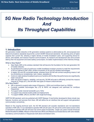1. Introduction
5th generation mobile networks or 5th generation wireless systems is abbreviated as 5G, and proposed next
telecommunications standards beyond the current 4G/IMT-Advanced standards. 5G planning aims at higher
capacity than current 4G, allowing a higher density of mobile broadband users, and supporting device-to-
device, ultra reliable, and massive machine communications. Its research and development also aims at lower
latency than 4G equipment and lower battery consumption, for better implementation of the Internet of things.
What is New Radio?
 New Radio (NR) is the wireless standard that will become the foundation for the next generation 5G
of mobile networks.
 Its development is part of continuous mobile broadband evolution process to meet the requirements
of 5G as outlined by IMT-2020, similar to evolution of 3G and 4G wireless technologies.
 In legacy 3G and 4G connected people, whereas future 5G NR will connect everything means it will
be connecting our smartphones, cars, meters, wearable etc.
 It aims to make wireless broadband same as of wireline with the fiber-like performance at a significantly
lower cost-per-bit.
 With new levels of latency, reliability, and security, 5G NR will scale to efficiently connect the massive
Internet of Things (IoT), and will offer new types of mission-critical services.
Why New Radio?
 NR is required to support wide range of frequency < 6GHz and mmWave band up 100GHz
 Currently available technologies like LTE & HSPA not designed and optimized for mmWave
frequencies
 To support wider channel bandwidth up to 1GHz
 To support new channel model profile and deployments
 To support eMBB, URLCC and MIoT with single technology
3GPP 5G NR standard, set to be published with 3GPP Release 15 and further developed to likely include new
features, functions and services from there. NR will define the air interface that will support next-generation
communication connectivity.
Based on the ongoing technical work, the 5G NR standard will consider standalone and non-standalone
operation of NR cells. In non-standalone operation NR cell will uses LTE cell as the control plane anchor while
in standalone operation NR cell will have full control plane functionality. Target use cases include Enhanced
Mobile Broadband (eMBB), Mission-Critical Services (MCS) and Massive Connected Device with ultra-reliable,
low-latency communications in frequencies both above and below 6 GHz.
5G New Radio- Next Generation of Mobile Broadband White Paper
Sukhvinder Singh Malik, Rahul Atri
5G New Radio Technology Introduction
And
Its Throughput Capabilities
5G New Radio Page 1
 