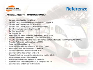 Referenze
I PRINCIPALI PROGETTI - MATERIALE ROTABILE
• Carrozze Letto Excelsior TRENITALIA
• Carrozze UIC-Z1 Semipilota per servizio Intercity TRENITALIA
• Carrozze New Amenity Coach EUROTUNNEL
• Carrozze New Amenity Coach – 2ª serie EUROTUNNEL
• Carri Tramoggia per trasporto pietrisco GIF
• Carri porta rotaie GIF
• Carri pianale GIF
• Elettroreno per servizi suburbani MRP236 MET. RO. (COTRAL)
• Progetto Preliminare Treno Hotel TRANSCONTINENTAL RAIL
• Progetto Definitivo Automotrici Diesel-Idrauliche a scartamento ridotto FERROVIE DELLA CALABRIA
• Progetto Preliminare Malpensa Express FNME
• Nuovi carrelli Orient Express
• Nuovo impianto elettrico e freno EP per Orient Express
• Panoramizzazione elettrotreno S.S.I.F. ABe 8/8
• Locomotore Elettrico da cantiere VME 2024
• Locomotore Diesel da cantiere VHD 2240
• Nuovo elettrotreno panoramico a scartamento metrico S.S.I.F.
• Locomotore da cantiere MetroBrescia
• Ristrutturazione carrozze regionali ex DB per FSE
• Trasformazione carrozze regionali CFL in semipilota per FSE
• Locomotore da cantiere per Metrobrescia
 