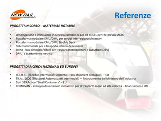 Referenze
PROGETTI IN CORSO - MATERIALE ROTABILE
• Omologazione e immissione in servizio carrozze ex DB ed ex CFL per FSE presso MCTC
• Piattaforma modulare EMU/DMU per servizi interregionali/intercity
• Piattaforma modulare EMU/DMU Double Deck
• Sistema bimodale per il trasporto urbano delle merci
• Treno - bus bimodale/bifuel per trasporti metropolitani e suburbani (ZEV)
• DMU a scartamento metrico
PROGETTI DI RICERCA NAZIONALI ED EUROPEI
• FL.I.H.T.T. (FLexible Intermodal Horizontal Trans-shipment Tecniques) – EU
• TR.A.I. 2000 (TRasporti Automatizzati Intermodali) – finanziamento del Ministero dell’Industria
• Cost 339 Action “Small Containers” – EU
• COMBIVAN – sviluppo di un veicolo innovativo per il trasporto merci ad alta velocità – finanziamento IMI
 