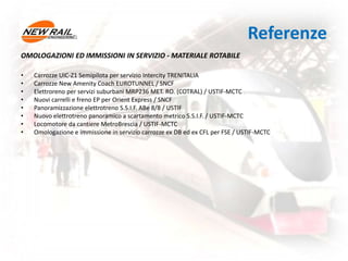 Referenze
OMOLOGAZIONI ED IMMISSIONI IN SERVIZIO - MATERIALE ROTABILE
• Carrozze UIC-Z1 Semipilota per servizio Intercity TRENITALIA
• Carrozze New Amenity Coach EUROTUNNEL / SNCF
• Elettroreno per servizi suburbani MRP236 MET. RO. (COTRAL) / USTIF-MCTC
• Nuovi carrelli e freno EP per Orient Express / SNCF
• Panoramizzazione elettrotreno S.S.I.F. ABe 8/8 / USTIF
• Nuovo elettrotreno panoramico a scartamento metrico S.S.I.F. / USTIF-MCTC
• Locomotore da cantiere MetroBrescia / USTIF-MCTC
• Omologazione e immissione in servizio carrozze ex DB ed ex CFL per FSE / USTIF-MCTC
 