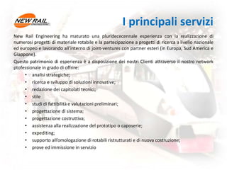 I principali servizi
New Rail Engineering ha maturato una pluridececennale esperienza con la realizzazione di
numerosi progetti di materiale rotabile e la partecipazione a progetti di ricerca a livello nazionale
ed europeo e lavorando all’interno di joint-ventures con partner esteri (in Europa, Sud America e
Giappone).
Questo patrimonio di esperienza è a disposizione dei nostri Clienti attraverso il nostro network
ptofessionale in grado di offrire:
• analisi strategiche;
• ricerca e sviluppo di soluzioni innovative;
• redazione dei capitolati tecnici;
• stile
• studi di fattibilità e valutazioni preliminari;
• progettazione di sistema;
• progettazione costruttiva;
• assistenza alla realizzazione del prototipo o caposerie;
• expediting;
• supporto all’omologazione di rotabili ristrutturati e di nuova costruzione;
• prove ed immissione in servizio
 