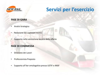 Servizi per l’esercizio
FASE DI GARA
• Analisi strategica
• Redazione dei capitolati tecnici
• Supporto nella valutazione tecnica delle offerte
FASE DI COMMESSA
• Direzione dei Lavori
• Professionista Preposto
• Supporto all’iter omologativo presso USTIF e ANSF
 