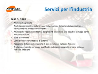 Servizi per l’industria
FASE DI GARA
• Analisi del capitolato
• Analisi precompetitiva del mercato, individuazione dei potenziali competitor e
valutazione dei prodotti concorrenti
• Analisi della rispondenza tecnica dei prodotti aziendali e loro possibile sviluppo per la
loro proposizione
• Studi di fattibilità
• Definizione dell’architettura di sistema
• Redazione della documentazione di gara in italiano, inglese o francese
• Traduzione, tramite personale qualificato, in tedesco, spagnolo, croato, polacco,
rumeno, israeliano
 