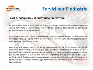 FASE DI COMMESSA - PROGETTAZIONE DI SISTEMA
L’impostazione delle attività tecniche di una fornitura complessa ed articolata quale un
veicolo ferroviario è fondamentale per l’ottimale sviluppo delle attività di commessa:
progettuali, costruttive, di acquisto.
L’inquadramento tecnico della commessa deve consentire di evidenziarne, fin dalle prime fasi
di impostazione, gli aspetti critici affinché le loro ricadute sulle attività possano essere
correttamente pianificate e gestite.
Questa attività riveste, quindi, un ruolo fondamentale per la buona riuscita tecnica ed
economica della commessa e si configura come un’attività interdisciplinare di raccordo tra la
fase di offerta e quella di commessa vera e propria; non può essere demandata ad un solista,
per quanto esperto e capace, ma richiede competenze diverse e quindi diverse figure
professionali. È fondamentale il coinvolgimento in questa attività di quelle che saranno le
figure chiave per l’Azienda nello sviluppo della commessa e di coloro i quali hanno lavorato in
fase di offerta.
Servizi per l’industria
 