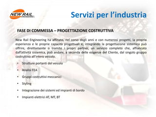 FASE DI COMMESSA – PROGETTAZIONE COSTRUTTIVA
New Rail Engineering ha affinato, nel corso degli anni e con numerosi progetti, la propria
esperienza e le proprie capacità progettuali e, integrando la progettazione sistemica può
offrire, direttamente o tramite i propri partner, un servizio completo che, affiancato
dall’attività sistemica, può andare, a seconda delle esigenze del Cliente, dal singolo gruppo
costruttivo all’intero veicolo.
• Strutture portanti del veicolo
• Analisi FEA
• Gruppi costruttivi meccanici
• Styling
• Integrazione dei sistemi ed impianti di bordo
• Impianti elettrici AT, MT, BT
Servizi per l’industria
 