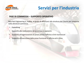 FASE DI COMMESSA – SUPPORTO OPERATIVO
New Rail Engineering è, inoltre, in grado di affiancarsi alla struttura del Cliente per integrarla
nelle attività di commessa.
• Expediting
• Supporto alla realizzazione del prototipo o caposerie
• Supporto all’organizzazione di prove presso l’officina o Enti riconosciuti
• Supporto all’esecuzione delle prove funzionali in officina ed in linea
Servizi per l’industria
 