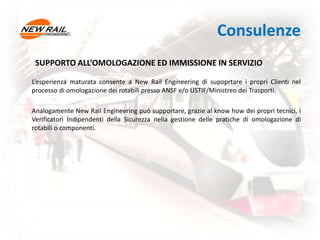 Consulenze
SUPPORTO ALL’OMOLOGAZIONE ED IMMISSIONE IN SERVIZIO
L’esperienza maturata consente a New Rail Engineering di supoprtare i propri Clienti nel
processo di omologazione dei rotabili presso ANSF e/o USTIF/Ministreo dei Trasporti.
Analogamente New Rail Engineering può supportare, grazie al know how dei propri tecnici, i
Verificatori Indipendenti della Sicurezza nella gestione delle pratiche di omologazione di
rotabili o componenti.
 