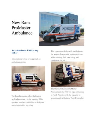 New Ram
ProMaster
Ambulance
An Ambulance Unlike Any
Other
Introducing a whole new approach to
ambulance design.
The Ram Promaster offers the highest
payload occupancy in the industry. This
spacious platform enabled us to design an
ambulance unlike any other.
This ergonomic design will revolutionize
the way medics provide pre-hospital care
while ensuring their own safety and
comfort on the job.
The Malley Industries ProMaster
Ambulance is the first van type ambulance
in North America with the capacity to
accommodate a Bariatric Type II stretcher.
 