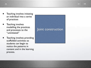 •   Teaching involves initiating
    an individual into a series
    of practices

•   Teaching involves
    modelling the practices
    and processes to the           Joint construction
    “uninitiated”

•   Teaching involves providing
    scaffolded activities so
    students can begin to
    notice the patterns in
    content and in the learning
    process.
 