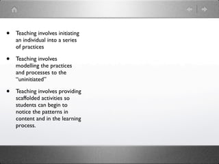 •   Teaching involves initiating
    an individual into a series
    of practices

•   Teaching involves
    modelling the practices
    and processes to the
    “uninitiated”

•   Teaching involves providing
    scaffolded activities so
    students can begin to
    notice the patterns in
    content and in the learning
    process.
 