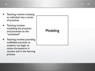 •   Teaching involves initiating
    an individual into a series
    of practices

•   Teaching involves
    modelling the practices
    and processes to the           Modeling
    “uninitiated”

•   Teaching involves providing
    scaffolded activities so
    students can begin to
    notice the patterns in
    content and in the learning
    process.
 
