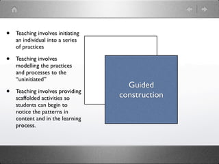 •   Teaching involves initiating
    an individual into a series
    of practices

•   Teaching involves
    modelling the practices
    and processes to the           Modeling
    “uninitiated”
                                        Guided
•   Teaching involves providing
                                      construction
    scaffolded activities so
    students can begin to
    notice the patterns in
    content and in the learning
    process.
 