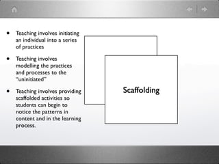 •   Teaching involves initiating
    an individual into a series
    of practices

•   Teaching involves
    modelling the practices
    and processes to the           Modeling
    “uninitiated”

•   Teaching involves providing        Scaffolding
    scaffolded activities so
    students can begin to
    notice the patterns in
    content and in the learning
    process.
 