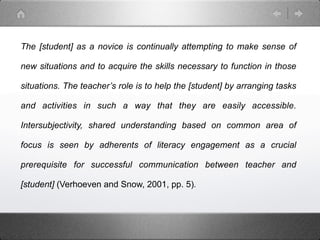 The [student] as a novice is continually attempting to make sense of

new situations and to acquire the skills necessary to function in those

situations. The teacher’s role is to help the [student] by arranging tasks

and activities in such a way that they are easily accessible.

Intersubjectivity, shared understanding based on common area of

focus is seen by adherents of literacy engagement as a crucial

prerequisite for successful communication between teacher and

[student] (Verhoeven and Snow, 2001, pp. 5).
 