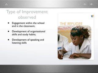 Type of Improvement
        observed
 • Engagement within the school
     and in the classroom;

 •   Development of organisational
     skills and study habits;

 •   Development of speaking and
     listening skills
 