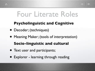 Four Literate Roles
  Psycholinguistic and Cognitive
• Decoder; (techniques)
• Meaning Maker; (tools of interpretation)
  Socio-linguistic and cultural
• Text user and participants;
• Explorer - learning through reading
 