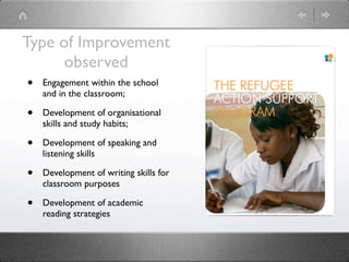 Type of Improvement
        observed
 • Engagement within the school
     and in the classroom;

 •   Development of organisational
     skills and study habits;

 •   Development of speaking and
     listening skills

 •   Development of writing skills for
     classroom purposes

 •   Development of academic
     reading strategies
 