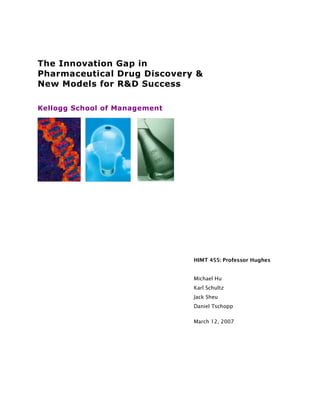 The Innovation Gap in
Pharmaceutical Drug Discovery &
New Models for R&D Success
Kellogg School of Management
HIMT 455: Professor Hughes
Michael Hu
Karl Schultz
Jack Sheu
Daniel Tschopp
March 12, 2007
 
