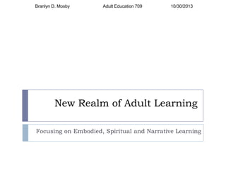 Branlyn D. Mosby

Adult Education 709

10/30/2013

New Realm of Adult Learning
Focusing on Embodied, Spiritual and Narrative Learning

 
