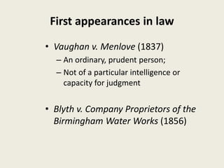 First appearances in law
• Vaughan v. Menlove (1837)
– An ordinary, prudent person;
– Not of a particular intelligence or
capacity for judgment
• Blyth v. Company Proprietors of the
Birmingham Water Works (1856)
 