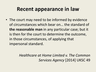 Recent appearance in law
• The court may need to be informed by evidence
of circumstances which bear on… the standard of
the reasonable man in any particular case; but it
is then for the court to determine the outcome,
in those circumstances, of applying that
impersonal standard.
Healthcare at Home Limited v. The Common
Services Agency [2014] UKSC 49
 