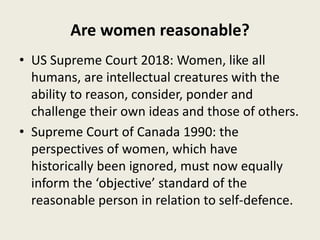 Are women reasonable?
• US Supreme Court 2018: Women, like all
humans, are intellectual creatures with the
ability to reason, consider, ponder and
challenge their own ideas and those of others.
• Supreme Court of Canada 1990: the
perspectives of women, which have
historically been ignored, must now equally
inform the ‘objective’ standard of the
reasonable person in relation to self-defence.
 