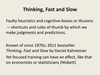 Thinking, Fast and Slow
Faulty heuristics and cognitive biases or illusions
— shortcuts and rules of thumb by which we
make judgments and predictions.
Known of since 1970s; 2011 bestseller
Thinking, Fast and Slow by Daniel Kahneman
Yet focused training can have an effect, like that
on economists or statisticians (Nisbett)
 