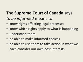 The Supreme Court of Canada says
to be informed means to:
• know rights affecting legal processes
• know which rights apply to what is happening
• understand them
• be able to make informed choices
• be able to use them to take action in what we
each consider our own best interests
 