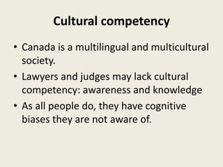 Cultural competency
• Canada is a multilingual and multicultural
society.
• Lawyers and judges may lack cultural
competency: awareness and knowledge
• As all people do, they have cognitive
biases they are not aware of.
 