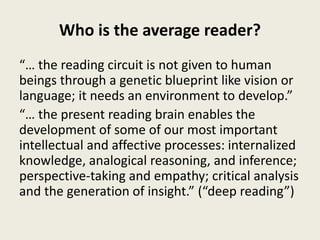 Who is the average reader?
“… the reading circuit is not given to human
beings through a genetic blueprint like vision or
language; it needs an environment to develop.”
“… the present reading brain enables the
development of some of our most important
intellectual and affective processes: internalized
knowledge, analogical reasoning, and inference;
perspective-taking and empathy; critical analysis
and the generation of insight.” (“deep reading”)
 