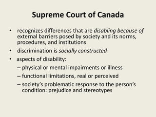 Supreme Court of Canada
• recognizes differences that are disabling because of
external barriers posed by society and its norms,
procedures, and institutions
• discrimination is socially constructed
• aspects of disability:
– physical or mental impairments or illness
– functional limitations, real or perceived
– society’s problematic response to the person’s
condition: prejudice and stereotypes
 