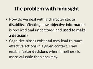 The problem with hindsight
• How do we deal with a characteristic or
disability, affecting how objective information
is received and understood and used to make
a decision?
• Cognitive biases exist and may lead to more
effective actions in a given context. They
enable faster decisions when timeliness is
more valuable than accuracy.
 