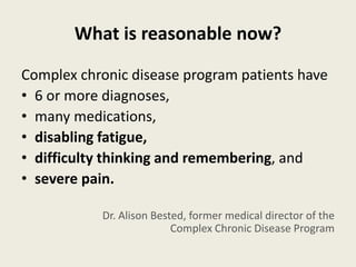 What is reasonable now?
Complex chronic disease program patients have
• 6 or more diagnoses,
• many medications,
• disabling fatigue,
• difficulty thinking and remembering, and
• severe pain.
Dr. Alison Bested, former medical director of the
Complex Chronic Disease Program
 