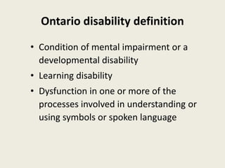 Ontario disability definition
• Condition of mental impairment or a
developmental disability
• Learning disability
• Dysfunction in one or more of the
processes involved in understanding or
using symbols or spoken language
 
