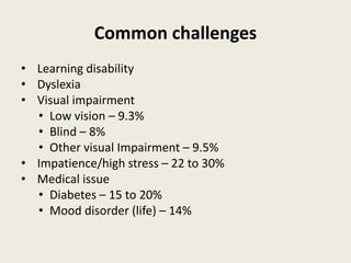 Common challenges
• Learning disability
• Dyslexia
• Visual impairment
• Low vision – 9.3%
• Blind – 8%
• Other visual Impairment – 9.5%
• Impatience/high stress – 22 to 30%
• Medical issue
• Diabetes – 15 to 20%
• Mood disorder (life) – 14%
 