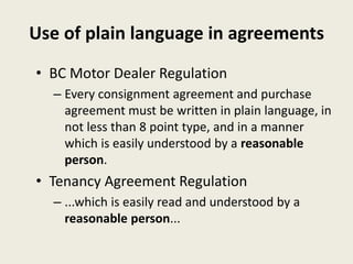 Use of plain language in agreements
• BC Motor Dealer Regulation
– Every consignment agreement and purchase
agreement must be written in plain language, in
not less than 8 point type, and in a manner
which is easily understood by a reasonable
person.
• Tenancy Agreement Regulation
– ...which is easily read and understood by a
reasonable person...
 