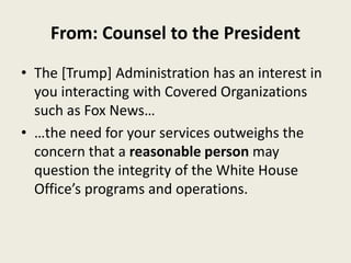 From: Counsel to the President
• The [Trump] Administration has an interest in
you interacting with Covered Organizations
such as Fox News…
• …the need for your services outweighs the
concern that a reasonable person may
question the integrity of the White House
Office’s programs and operations.
 