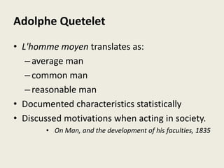 Adolphe Quetelet
• L'homme moyen translates as:
–average man
–common man
–reasonable man
• Documented characteristics statistically
• Discussed motivations when acting in society.
• On Man, and the development of his faculties, 1835
 