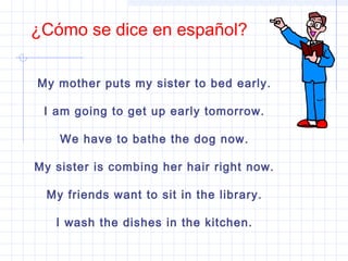¿Cómo se dice en español?
My mother puts my sister to bed early.
I am going to get up early tomorrow.
We have to bathe the dog now.
My sister is combing her hair right now.
My friends want to sit in the library.
I wash the dishes in the kitchen.
 