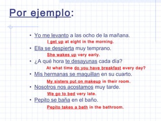 • Yo me levanto a las ocho de la mañana.
• Ella se despierta muy temprano.
• ¿A qué hora te desayunas cada día?
• Mis hermanas se maquillan en su cuarto.
• Nosotros nos acostamos muy tarde.
• Pepito se baña en el baño.
Por ejemplo:
I get up at eight in the morning.
She wakes up very early.
At what time do you have breakfast every day?
My sisters put on makeup in their room.
We go to bed very late.
Pepito takes a bath in the bathroom.
 