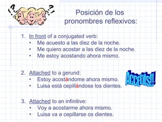 Posición de los
pronombres reflexivos:
1. In front of a conjugated verb:
• Me acuesto a las diez de la noche.
• Me quiero acostar a las diez de la noche.
• Me estoy acostando ahora mismo.
2. Attached to a gerund:
• Estoy acostándome ahora mismo.
• Luisa está cepillándose los dientes.
3. Attached to an infinitive:
• Voy a acostarme ahora mismo.
• Luisa va a cepillarse os dientes.
 