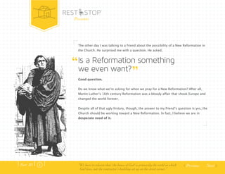 Next 
Presents 
The other day I was talking to a friend about the possibility of a New Reformation in 
the Church. He surprised me with a question. He asked, 
Is a Reformation something 
we even want? 
Good question. 
Do we know what weʼre asking for when we pray for a New Reformation? After all, 
Martin Lutherʼs 16th century Reformation was a bloody affair that shook Europe and 
changed the world forever. 
Despite all of that ugly history, though, the answer to my friendʼs question is yes, the 
Church should be working toward a New Reformation. In fact, I believe we are in 
desperate need of it. 
Part .01 “We have to relearn that ‘the house of God’ is primarily the world in which 
God lives, not the contractor’s building set up on the street corner.” 
 