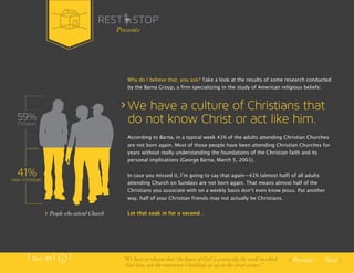 Why do I believe that, you ask? Take a look at the results of some research conducted 
by the Barna Group, a firm specializing in the study of American religious beliefs: 
We have a culture of Christians that 
do not know Christ or act like him. 
According to Barna, in a typical week 41% of the adults attending Christian Churches 
are not born again. Most of those people have been attending Christian Churches for 
years without really understanding the foundations of the Christian faith and its 
personal implications (George Barna, March 5, 2001). 
In case you missed it, Iʼm going to say that again—41% (almost half) of all adults 
attending Church on Sundays are not born again. That means almost half of the 
Christians you associate with on a weekly basis donʼt even know Jesus. Put another 
way, half of your Christian friends may not actually be Christians. 
Let that soak in for a second… 
Previous Next 
59% 
Christian 
41% 
Non-Christian 
People who attend Church 
Presents 
Part .01 “We have to relearn that ‘the house of God’ is primarily the world in which 
God lives, not the contractor’s building set up on the street corner.” 
 