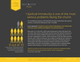 Spiritual Immaturity is one of the most 
serious problems facing the church. 
An overwhelming majority of self-identified Christians (81%) believe that spiritual 
maturity is achieved by following the rules in the Bible. 
In my experience, focusing on rules instead of developing a real relationship 
with God creates rebellion and legalism, not spiritual maturity. 
Barna goes on to state that a 2009 study among pastors shows that almost nine 
out of ten senior pastors of Protestant churches assert that spiritual immaturity is 
one of the most serious problems facing the church. Few pastors go so far as to 
give their congregations a specific, written statement of how they define spiritual 
maturity, how it might be measured, the strategy for facilitating such maturity, or 
what scriptural passages are most helpful in describing and fostering maturity. 
Those pastors who make any attempt to measure maturity are more likely to 
gauge depth on the basis of participation in programs than to evaluate peoplesʼ 
spiritual understanding or any type of transformational fruit in their lives. 
Overall, less than one out of every ten pastors say they are completely satisfied 
with how they assess the spiritual condition of their congregation. 
(George Barna Study, 2009) 
Previous Next 
9 out of 10 
senior pastors of Protestant churches 
assert that spiritual immaturity is 
one of the most serious problems 
facing the church. 
Presents 
Part .01 “We have to relearn that ‘the house of God’ is primarily the world in which 
God lives, not the contractor’s building set up on the street corner.” 
 