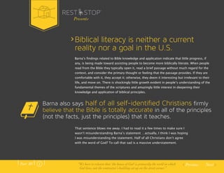 Biblical literacy is neither a current 
reality nor a goal in the U.S. 
Barnaʼs findings related to Bible knowledge and application indicate that little progress, if 
any, is being made toward assisting people to become more biblically literate. When people 
read from the Bible they typically open it, read a brief passage without much regard for the 
context, and consider the primary thought or feeling that the passage provides. If they are 
comfortable with it, they accept it; otherwise, they deem it interesting but irrelevant to their 
life, and move on. There is shockingly little growth evident in peopleʼs understanding of the 
fundamental themes of the scriptures and amazingly little interest in deepening their 
knowledge and application of biblical principles. 
Barna also says half of all self-identified Christians firmly 
believe that the Bible is totally accurate in all of the principles 
(not the facts, just the principles) that it teaches. 
Previous Next 
Presents 
That sentence blows me away. I had to read it a few times to make sure I 
wasnʼt misunderstanding Barnaʼs statement …actually, I think I was hoping 
I was misunderstanding the statement. Half of all Christians donʼt agree 
with the word of God? To call that sad is a massive understatement. 
Part .01 “We have to relearn that ‘the house of God’ is primarily the world in which 
God lives, not the contractor’s building set up on the street corner.” 
 