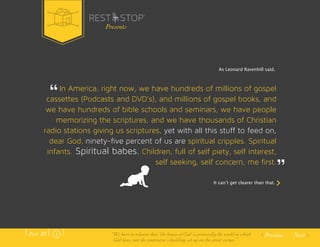 As Leonard Ravenhill said, 
In America, right now, we have hundreds of millions of gospel 
cassettes (Podcasts and DVD’s), and millions of gospel books, and 
we have hundreds of bible schools and seminars, we have people 
memorizing the scriptures, and we have thousands of Christian 
radio stations giving us scriptures, yet with all this stuff to feed on, 
dear God, ninety-five percent of us are spiritual cripples. Spiritual 
infants. Spiritual babes. Children, full of self piety, self interest, 
self seeking, self concern, me first. 
It canʼt get clearer than that. 
Previous Next 
Presents 
Part .01 “We have to relearn that ‘the house of God’ is primarily the world in which 
God lives, not the contractor’s building set up on the street corner.” 
 