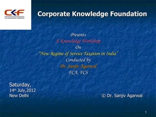 Corporate Knowledge Foundation


                                Presents
                        A Knowledge Workshop
                                   On
                 “New Regime of Service Taxation in India”
                              Conducted by
                          Dr. Sanjiv Agarwal
                               FCA, FCS

Saturday,
14th July,2012
New Delhi                                        © Dr. Sanjiv Agarwal


                                                                        1
 